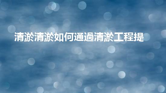 清淤清淤如何通過清淤工程提升水體質(zhì)量與生態(tài)平衡的最終處理方案？
